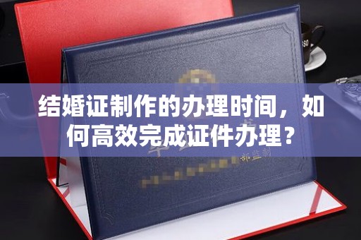肇源结婚证制作的办理时间，如何高效完成证件办理？